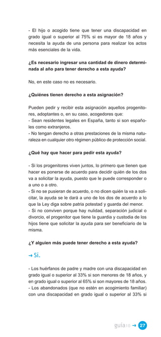- El hijo o acogido tiene que tener una discapacidad en
grado igual o superior al 75% si es mayor de 18 años y
necesita la ayuda de una persona para realizar los actos
más esenciales de la vida.

¿Es necesario ingresar una cantidad de dinero determi­
nada al año para tener derecho a esta ayuda?

No, en este caso no es necesario.

¿Quiénes tienen derecho a esta asignación?

Pueden pedir y recibir esta asignación aquellos progenito­
res, adoptantes o, en su caso, acogedores que:
- Sean residentes legales en España, tanto si son españo­
les como extranjeros.
- No tengan derecho a otras prestaciones de la misma natu­
raleza en cualquier otro régimen público de protección social.

¿Qué hay que hacer para pedir esta ayuda?

- Si los progenitores viven juntos, lo primero que tienen que
hacer es ponerse de acuerdo para decidir quién de los dos
va a solicitar la ayuda, puesto que le puede corresponder o
a uno o a otro.
- Si no se pusieran de acuerdo, o no dicen quién la va a soli­
citar, la ayuda se le dará a uno de los dos de acuerdo a lo
que la Ley diga sobre patria potestad y guarda del menor.
- Si no conviven porque hay nulidad, separación judicial o
divorcio, el progenitor que tiene la guardia y custodia de los
hijos tiene que solicitar la ayuda para ser beneficiario de la
misma.

¿Y alguien más puede tener derecho a esta ayuda?

�   Sí.

- Los huérfanos de padre y madre con una discapacidad en
grado igual o superior al 33% si son menores de 18 años, y
en grado igual o superior al 65% si son mayores de 18 años.
- Los abandonados (que no estén en acogimiento familiar)
con una discapacidad en grado igual o superior al 33% si




                                             guía10   � 27
 