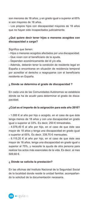 son menores de 18 años, y en grado igual o superior al 65%
si son mayores de 18 años.
- Los propios hijos con discapacidad mayores de 18 años
que no hayan sido incapacitados judicialmente.

¿Qué quiere decir tener hijos o menores acogidos con
discapacidad a cargo?

Significa que tienen:
- Hijos o menores acogidos afectados por una discapacidad.
- Que viven con el beneficiario de la ayuda.
- Dependen económicamente del él y/o ella.
- Además, deberán tener la condición de residente legal en
España o encontrarse en situación de residencia temporal
por acreditar el derecho a reagruparse con el beneficiario
residente en España.

¿ Dónde se determina el grado de discapacidad ?

En cada una de las Comunidades Autónomas se establece
dónde se ha de acudir para determinar el grado de disca­
pacidad.

¿Cúal es el importe de la asignación para este año 2010?

- 1.000 € al año por hijo o acogido, en el caso de que éste
tenga menos de 18 años y con una discapacidad en grado
igual o superior al 33%. Es decir, 250 € trimestrales.
- 4.076,40 € al año por hijo, en el caso de que éste sea
mayor de 18 años y tenga una discapacidad en grado igual
o superior al 65%. Es decir, 339,70 € mensuales.
- 6.115,20 € al año por hijo, en el caso de que éste sea
mayor de 18 años, tenga una discapacidad en grado igual o
superior al 75%, y necesite la ayuda de otra persona para
realizar los actos más esenciales de la vida. Es decir, al mes
509,60 €.

¿ Dónde se solicita la prestación?

En las oficinas del Instituto Nacional de la Seguridad Social
de la localidad donde reside la unidad familiar, acompañan­
do la solicitud de la documentación necesaria.




28 �    guía10
 