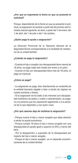 ¿Por qué es importante la fecha en que se presente la
solicitud?

Porque, dependiendo de la fecha en que se presente la soli­
citud, la asignación se recibirá a partir del día primero del tri­
mestre natural siguiente, es decir, a partir del 1 de enero, del
1 de abril, del 1 de julio o del 1 de octubre.

¿Quién paga la ayuda o asignación?

La Dirección Provincial de la Tesorería General de la
Seguridad Social correspondiente a la localidad de residen­
cia de la unidad familiar.

¿Cuándo se paga la asignación?

- Cuando el hijo o acogido con discapacidad tiene menos de
18 años, se paga cada seis meses (en enero y en julio).
- Cuando el hijo con discapacidad tiene más de 18 años, el
pago es mensual.

¿Cómo se paga?

- La asignación se paga, bien directamente en ventanilla de
la entidad bancaria elegida o bien a través de ingreso en
cuenta corriente o libreta.
- Si la asignación se ha dado a los menores con discapaci­
dad huérfanos de padre y madre o abandonados, se paga­
rá a la persona que les represente legalmente o a la perso­
na de la que dependan y con quien vivan.

¿Por qué razones deja de recibirse la asignación?

- Porque muere el hijo o menor acogido que daba derecho
a recibir la ayuda económica.
- Porque cumple 18 años el hijo o menor acogido con una
discapacidad en grado igual o superior al 33% y menor del
65%.
- Por la desaparición o supresión de la discapacidad por
mejoría del hijo o menor acogido.
- Porque el hijo o menor acogido ya no depende económi­
camente de la unidad familiar.




                                                guía10   � 29
 