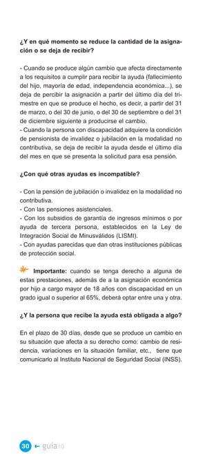 ¿Y en qué momento se reduce la cantidad de la asigna­
ción o se deja de recibir?

- Cuando se produce algún cambio que afecta directamente
a los requisitos a cumplir para recibir la ayuda (fallecimiento
del hijo, mayoría de edad, independencia económica...), se
deja de percibir la asignación a partir del último día del tri­
mestre en que se produce el hecho, es decir, a partir del 31
de marzo, o del 30 de junio, o del 30 de septiembre o del 31
de diciembre siguiente a producirse el cambio.
- Cuando la persona con discapacidad adquiere la condición
de pensionista de invalidez o jubilación en la modalidad no
contributiva, se deja de recibir la ayuda desde el último día
del mes en que se presenta la solicitud para esa pensión.

¿Con qué otras ayudas es incompatible?

- Con la pensión de jubilación o invalidez en la modalidad no
contributiva.
- Con las pensiones asistenciales.
- Con los subsidios de garantía de ingresos mínimos o por
ayuda de tercera persona, establecidos en la Ley de
Integración Social de Minusválidos (LISMI).
- Con ayudas parecidas que dan otras instituciones públicas
de protección social.

* Importante: cuando se tenga derecho a alguna de
estas prestaciones, además de a la asignación económica
por hijo a cargo mayor de 18 años con discapacidad en un
grado igual o superior al 65%, deberá optar entre una y otra.

¿Y la persona que recibe la ayuda está obligada a algo?

En el plazo de 30 días, desde que se produce un cambio en
su situación que afecta a su derecho como: cambio de resi­
dencia, variaciones en la situación familiar, etc., tiene que
comunicarlo al Instituto Nacional de Seguridad Social (INSS).




30 �    guía10
 