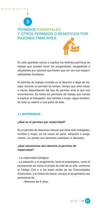 3
PERMISOS PARENTALES
Y OTROS PERMISOS O BENEFICIOS POR
RAZONES FAMILIARES




En este apartado vamos a explicar los distintos permisos de
trabajo que pueden tener los progenitores, acogedores o
adoptantes por razones que tienen que ver con sus respon­
sabilidades familiares.

El permiso de trabajo consiste en el derecho a dejar de tra­
bajar durante un período de tiempo, tiempo que será mayor
o menor dependiendo del tipo de permiso ante el que nos
encontremos. En todos los permisos de trabajo que vamos
a explicar el trabajador, sea hombre o mujer, sigue recibien­
do todo su salario o una parte de éste.



3.1 MATERNIDAD

¿Qué es el permiso por maternidad?

Es el período de descanso laboral que tiene todo trabajador,
hombre o mujer, en los casos de parto, adopción o acogi­
miento, sin perder sus derechos salariales ni laborales.

¿Qué situaciones dan derecho al permiso de
maternidad?

- La maternidad biológica.
- La adopción y el acogimiento, tanto el preadoptivo, como el
permanente así como el simple de más de un año, conforme
al Código Civil o a las leyes civiles de las Comunidades
Autónomas, y en todos los casos, aunque el acogimiento sea
provisional de:
     - Menores de 6 años.




                                            guía10   � 31
 