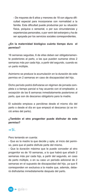 - De mayores de 6 años y menores de 18 con alguna difi­
     cultad especial para incorporarse con normalidad a la
     familia. Esta dificultad puede producirse por su situación
     física, psíquica o sensorial, o por sus circunstancias y
     experiencias personales, o por venir del extranjero y ha de
     ser apoyada por los servicios sociales correspondientes.

¿En la maternidad biológica cuánto tiempo dura el
permiso?

16 semanas seguidas, 6 de ellas deben ser obligatoriamen­
te posteriores al parto, a las que pueden sumarse otras 2
semanas más por cada hijo, a partir del segundo, cuando es
un parto múltiple.

Asimismo se produce la acumulación en la duración de este
permiso en 2 semanas en caso de discapacidad del hijo.

Dicho período podrá disfrutarse en régimen de jornada com­
pleta o a tiempo parcial si hay acuerdo con el empleador, a
excepción de las 6 semanas inmediatamente posteriores al
parto, que son de descanso obligatorio para la madre.

El subsidio empieza a percibirse desde el mismo día del
parto o desde el día en que empezó el descanso (si se ini­
ció antes del parto).

¿También el otro progenitor puede disfrutar de este
permiso?

�   Sí.

Pero teniendo en cuenta:
- Que es la madre la que decide y opta, al inicio del permi­
so, para que el padre disfrute parte del mismo.
- Que la duración máxima que le puede conceder al otro
progenitor es de 10 semanas, a lo que habrá que añadir 2
semanas más por cada hijo, a partir del segundo, en caso
de parto múltiple, o en su caso un período adicional de 2
semanas en el supuesto de discapacidad del hijo, ya que 6
corresponden en exclusiva a la madre que, además, debe­
rá disfrutarlas inmediatamente después del parto.




32 �      guía10
 