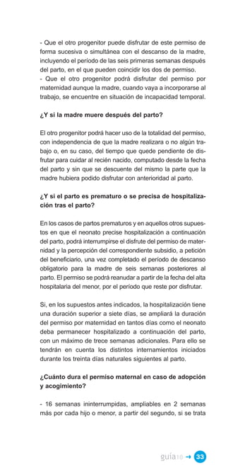 - Que el otro progenitor puede disfrutar de este permiso de
forma sucesiva o simultánea con el descanso de la madre,
incluyendo el período de las seis primeras semanas después
del parto, en el que pueden coincidir los dos de permiso.
- Que el otro progenitor podrá disfrutar del permiso por
maternidad aunque la madre, cuando vaya a incorporarse al
trabajo, se encuentre en situación de incapacidad temporal.

¿Y si la madre muere después del parto?

El otro progenitor podrá hacer uso de la totalidad del permiso,
con independencia de que la madre realizara o no algún tra­
bajo o, en su caso, del tiempo que quede pendiente de dis­
frutar para cuidar al recién nacido, computado desde la fecha
del parto y sin que se descuente del mismo la parte que la
madre hubiera podido disfrutar con anterioridad al parto.

¿Y si el parto es prematuro o se precisa de hospitaliza­
ción tras el parto?

En los casos de partos prematuros y en aquellos otros supues­
tos en que el neonato precise hospitalización a continuación
del parto, podrá interrumpirse el disfrute del permiso de mater­
nidad y la percepción del correspondiente subsidio, a petición
del beneficiario, una vez completado el período de descanso
obligatorio para la madre de seis semanas posteriores al
parto. El permiso se podrá reanudar a partir de la fecha del alta
hospitalaria del menor, por el período que reste por disfrutar.

Si, en los supuestos antes indicados, la hospitalización tiene
una duración superior a siete días, se ampliará la duración
del permiso por maternidad en tantos días como el neonato
deba permanecer hospitalizado a continuación del parto,
con un máximo de trece semanas adicionales. Para ello se
tendrán en cuenta los distintos internamientos iniciados
durante los treinta días naturales siguientes al parto.

¿Cuánto dura el permiso maternal en caso de adopción
y acogimiento?

- 16 semanas ininterrumpidas, ampliables en 2 semanas
más por cada hijo o menor, a partir del segundo, si se trata




                                               guía10    � 33
 