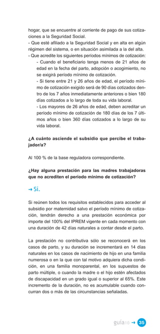 hogar, que se encuentre al corriente de pago de sus cotiza­
ciones a la Seguridad Social.
- Que esté afiliado a la Seguridad Social y en alta en algún
régimen del sistema, o en situación asimilada a la del alta.
- Que acredite los siguientes períodos mínimos de cotización:
    - Cuando el beneficiario tenga menos de 21 años de
    edad en la fecha del parto, adopción o acogimiento, no
    se exigirá período mínimo de cotización.
    - Si tiene entre 21 y 26 años de edad, el período míni­
    mo de cotización exigido será de 90 días cotizados den­
    tro de los 7 años inmediatamente anteriores o bien 180
    días cotizados a lo largo de toda su vida laboral.
    - Los mayores de 26 años de edad, deben acreditar un
    período mínimo de cotización de 180 días de los 7 últi­
    mos años o bien 360 días cotizados a lo largo de su
    vida laboral.

¿A cuánto asciende el subsidio que percibe el traba­
jador/a?

Al 100 % de la base reguladora correspondiente.

¿Hay alguna prestación para las madres trabajadoras
que no acrediten el período mínimo de cotización?

�   Sí.

Si reúnen todos los requisitos establecidos para acceder al
subsidio por maternidad salvo el período mínimo de cotiza­
ción, tendrán derecho a una prestación económica por
importe del 100% del IPREM vigente en cada momento con
una duración de 42 días naturales a contar desde el parto.

La prestación no contributiva sólo se reconocerá en los
casos de parto, y su duración se incrementará en 14 días
naturales en los casos de nacimiento de hijo en una familia
numerosa o en la que con tal motivo adquiera dicha condi­
ción, en una familia monoparental, en los supuestos de
parto múltiple, o cuando la madre o el hijo estén afectados
de discapacidad en un grado igual o superior al 65%. Este
incremento de la duración, no es acumulable cuando con­
curran dos o más de las circunstancias señaladas.




                                            guía10   � 35
 