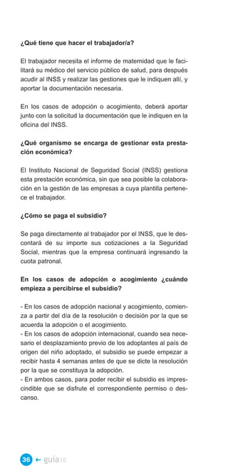 ¿Qué tiene que hacer el trabajador/a?

El trabajador necesita el informe de maternidad que le faci­
litará su médico del servicio público de salud, para después
acudir al INSS y realizar las gestiones que le indiquen allí, y
aportar la documentación necesaria.

En los casos de adopción o acogimiento, deberá aportar
junto con la solicitud la documentación que le indiquen en la
oficina del INSS.

¿Qué organismo se encarga de gestionar esta presta­
ción económica?

El Instituto Nacional de Seguridad Social (INSS) gestiona
esta prestación económica, sin que sea posible la colabora­
ción en la gestión de las empresas a cuya plantilla pertene­
ce el trabajador.

¿Cómo se paga el subsidio?

Se paga directamente al trabajador por el INSS, que le des­
contará de su importe sus cotizaciones a la Seguridad
Social, mientras que la empresa continuará ingresando la
cuota patronal.

En los casos de adopción o acogimiento ¿cuándo
empieza a percibirse el subsidio?

- En los casos de adopción nacional y acogimiento, comien­
za a partir del día de la resolución o decisión por la que se
acuerda la adopción o el acogimiento.
- En los casos de adopción internacional, cuando sea nece­
sario el desplazamiento previo de los adoptantes al país de
origen del niño adoptado, el subsidio se puede empezar a
recibir hasta 4 semanas antes de que se dicte la resolución
por la que se constituya la adopción.
- En ambos casos, para poder recibir el subsidio es impres­
cindible que se disfrute el correspondiente permiso o des­
canso.




36 �    guía10
 
