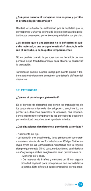 ¿Qué pasa cuando el trabajador está en paro y percibe
la prestación por desempleo?

Recibirá el subsidio de maternidad por la cantidad que le
corresponda y una vez extinguido éste se reanudará la pres­
tación por desempleo por el tiempo que faltaba por percibir.

¿Es posible que a una persona no le concedan el sub­
sidio maternal, o una vez que lo está disfrutando, le reti­
ren el subsidio, o se lo quiten temporalmente?

Sí, es posible cuando la persona que se beneficia de ese
permiso actúe fraudulentamente para obtener o conservar
la prestación.

También es posible cuando trabaje por cuenta propia o tra­
baje para otro durante el tiempo en que debería disfrutar del
descanso.



3.2. PATERNIDAD

¿Qué es el permiso por paternidad?

Es el período de descanso que tienen los trabajadores en
los casos de nacimiento de hijo, adopción o acogimiento, sin
perder sus derechos salariales ni laborales, con indepen­
dencia del disfrute compartido de los períodos de descanso
por maternidad descritos en el apartado anterior.

¿Qué situaciones dan derecho al permiso de paternidad?

- Nacimiento de hijo.
- La adopción y el acogimiento, tanto preadoptivo como per­
manente o simple, de conformidad con el Código Civil o las
leyes civiles de las Comunidades Autónomas que lo regulen
siempre que en este último caso, su duración no sea inferior a
un año y aunque dichos acogimientos sean provisionales de:
    - Menores de 6 años.
    - De mayores de 6 años y menores de 18 con alguna
    dificultad especial para incorporarse con normalidad a
    la familia. Esta dificultad puede producirse por su situa­




                                             guía10   � 37
 