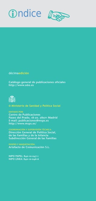 �ndice





décimaedición


Catálogo general de publicaciones oficiales
http://www.060.es




© Ministerio de Sanidad y Política Social

EDITADO POR:
Centro de Publicaciones
Paseo del Prado, 18-20. 28071 Madrid
E-mail: publicaciones@msps.es
http://www.msps.es/

COORDINACIÓN Y SUPERVISIÓN TÉCNICA:
Dirección General de Política Social,
de las Familias y de la Infancia
Subdirección General de las Familias

DISEÑO Y MAQUETACIÓN:
Artefacto de Comunicación S.L.


NIPO PAPEL: 840-10-047-1
NIPO LÍNEA: 840-10-046-6
 