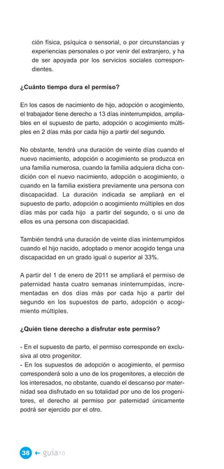 ción física, psíquica o sensorial, o por circunstancias y
    experiencias personales o por venir del extranjero, y ha
    de ser apoyada por los servicios sociales correspon­
    dientes.

¿Cuánto tiempo dura el permiso?

En los casos de nacimiento de hijo, adopción o acogimiento,
el trabajador tiene derecho a 13 días ininterrumpidos, amplia­
bles en el supuesto de parto, adopción o acogimiento múlti­
ples en 2 días más por cada hijo a partir del segundo.

No obstante, tendrá una duración de veinte días cuando el
nuevo nacimiento, adopción o acogimiento se produzca en
una familia numerosa, cuando la familia adquiera dicha con­
dición con el nuevo nacimiento, adopción o acogimiento, o
cuando en la familia existiera previamente una persona con
discapacidad. La duración indicada se ampliará en el
supuesto de parto, adopción o acogimiento múltiples en dos
días más por cada hijo a partir del segundo, o si uno de
ellos es una persona con discapacidad.

También tendrá una duración de veinte días ininterrumpidos
cuando el hijo nacido, adoptado o menor acogido tenga una
discapacidad en un grado igual o superior al 33%.

A partir del 1 de enero de 2011 se ampliará el permiso de
paternidad hasta cuatro semanas ininterrumpidas, incre­
mentadas en dos días más por cada hijo a partir del
segundo en los supuestos de parto, adopción o acogi­
miento múltiples.

¿Quién tiene derecho a disfrutar este permiso?

- En el supuesto de parto, el permiso corresponde en exclu­
siva al otro progenitor.
- En los supuestos de adopción o acogimiento, el permiso
corresponderá solo a uno de los progenitores, a elección de
los interesados, no obstante, cuando el descanso por mater­
nidad sea disfrutado en su totalidad por uno de los progeni­
tores, el derecho al permiso por paternidad únicamente
podrá ser ejercido por el otro.




38 �    guía10
 