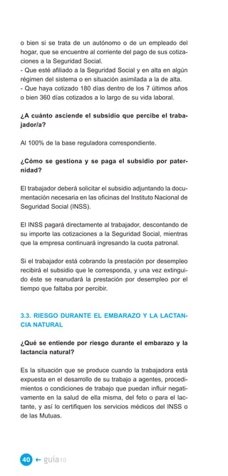 o bien si se trata de un autónomo o de un empleado del
hogar, que se encuentre al corriente del pago de sus cotiza­
ciones a la Seguridad Social.
- Que esté afiliado a la Seguridad Social y en alta en algún
régimen del sistema o en situación asimilada a la de alta.
- Que haya cotizado 180 días dentro de los 7 últimos años
o bien 360 días cotizados a lo largo de su vida laboral.

¿A cuánto asciende el subsidio que percibe el traba­
jador/a?

Al 100% de la base reguladora correspondiente.

¿Cómo se gestiona y se paga el subsidio por pater­
nidad?

El trabajador deberá solicitar el subsidio adjuntando la docu­
mentación necesaria en las oficinas del Instituto Nacional de
Seguridad Social (INSS).

El INSS pagará directamente al trabajador, descontando de
su importe las cotizaciones a la Seguridad Social, mientras
que la empresa continuará ingresando la cuota patronal.

Si el trabajador está cobrando la prestación por desempleo
recibirá el subsidio que le corresponda, y una vez extingui­
do éste se reanudará la prestación por desempleo por el
tiempo que faltaba por percibir.



3.3. RIESGO DURANTE EL EMBARAZO Y LA LACTAN­
CIA NATURAL

¿Qué se entiende por riesgo durante el embarazo y la
lactancia natural?

Es la situación que se produce cuando la trabajadora está
expuesta en el desarrollo de su trabajo a agentes, procedi­
mientos o condiciones de trabajo que puedan influir negati­
vamente en la salud de ella misma, del feto o para el lac­
tante, y así lo certifiquen los servicios médicos del INSS o
de las Mutuas.




40 �    guía10
 
