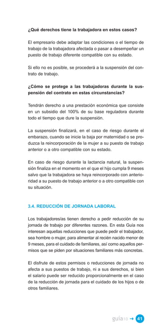 ¿Qué derechos tiene la trabajadora en estos casos?

El empresario debe adaptar las condiciones o el tiempo de
trabajo de la trabajadora afectada o pasar a desempeñar un
puesto de trabajo diferente compatible con su estado.

Si ello no es posible, se procederá a la suspensión del con­
trato de trabajo.

¿Cómo se protege a las trabajadoras durante la sus­
pensión del contrato en estas circunstancias?

Tendrán derecho a una prestación económica que consiste
en un subsidio del 100% de su base reguladora durante
todo el tiempo que dure la suspensión.

La suspensión finalizará, en el caso de riesgo durante el
embarazo, cuando se inicie la baja por maternidad o se pro­
duzca la reincorporación de la mujer a su puesto de trabajo
anterior o a otro compatible con su estado.

En caso de riesgo durante la lactancia natural, la suspen­
sión finaliza en el momento en el que el hijo cumpla 9 meses
salvo que la trabajadora se haya reincorporado con anterio­
ridad a su puesto de trabajo anterior o a otro compatible con
su situación.



3.4. REDUCCIÓN DE JORNADA LABORAL

Los trabajadores/as tienen derecho a pedir reducción de su
jornada de trabajo por diferentes razones. En esta Guía nos
interesan aquellas reducciones que puede pedir el trabajador,
sea hombre o mujer, para alimentar al recién nacido menor de
9 meses, para el cuidado de familiares, así como aquellos per­
misos que se piden por situaciones familiares más concretas.

El disfrute de estos permisos o reducciones de jornada no
afecta a sus puestos de trabajo, ni a sus derechos, si bien
el salario puede ser reducido proporcionalmente en el caso
de la reducción de jornada para el cuidado de los hijos o de
otros familiares.




                                             guía10   � 41
 
