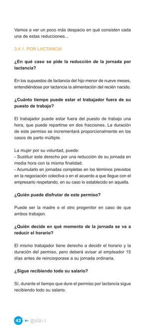 Vamos a ver un poco más despacio en qué consisten cada
una de estas reducciones...

3.4.1. POR LACTANCIA

¿En qué caso se pide la reducción de la jornada por
lactancia?

En los supuestos de lactancia del hijo menor de nueve meses,
entendiéndose por lactancia la alimentación del recién nacido.

¿Cuánto tiempo puede estar el trabajador fuera de su
puesto de trabajo?

El trabajador puede estar fuera del puesto de trabajo una
hora, que puede repartirse en dos fracciones. La duración
de este permiso se incrementará proporcionalmente en los
casos de parto múltiple.

La mujer por su voluntad, puede:
- Sustituir este derecho por una reducción de su jornada en
media hora con la misma finalidad.
- Acumularlo en jornadas completas en los términos previstos
en la negociación colectiva o en el acuerdo a que llegue con el
empresario respetando, en su caso lo establecido en aquella.

¿Quién puede disfrutar de este permiso?

Puede ser la madre o el otro progenitor en caso de que
ambos trabajen.

¿Quién decide en qué momento de la jornada se va a
reducir el horario?

El mismo trabajador tiene derecho a decidir el horario y la
duración del permiso, pero deberá avisar al empleador 15
días antes de reincorporase a su jornada ordinaria.

¿Sigue recibiendo todo su salario?

Sí, durante el tiempo que dure el permiso por lactancia sigue
recibiendo todo su salario.




42 �    guía10
 