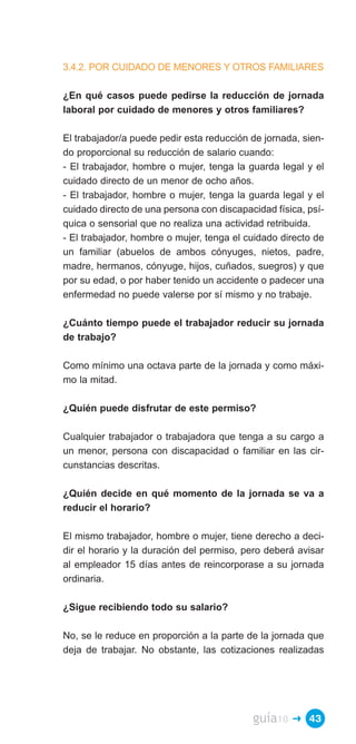 3.4.2. POR CUIDADO DE MENORES Y OTROS FAMILIARES

¿En qué casos puede pedirse la reducción de jornada
laboral por cuidado de menores y otros familiares?

El trabajador/a puede pedir esta reducción de jornada, sien­
do proporcional su reducción de salario cuando:
- El trabajador, hombre o mujer, tenga la guarda legal y el
cuidado directo de un menor de ocho años.
- El trabajador, hombre o mujer, tenga la guarda legal y el
cuidado directo de una persona con discapacidad física, psí­
quica o sensorial que no realiza una actividad retribuida.
- El trabajador, hombre o mujer, tenga el cuidado directo de
un familiar (abuelos de ambos cónyuges, nietos, padre,
madre, hermanos, cónyuge, hijos, cuñados, suegros) y que
por su edad, o por haber tenido un accidente o padecer una
enfermedad no puede valerse por sí mismo y no trabaje.

¿Cuánto tiempo puede el trabajador reducir su jornada
de trabajo?

Como mínimo una octava parte de la jornada y como máxi­
mo la mitad.

¿Quién puede disfrutar de este permiso?

Cualquier trabajador o trabajadora que tenga a su cargo a
un menor, persona con discapacidad o familiar en las cir­
cunstancias descritas.

¿Quién decide en qué momento de la jornada se va a
reducir el horario?

El mismo trabajador, hombre o mujer, tiene derecho a deci­
dir el horario y la duración del permiso, pero deberá avisar
al empleador 15 días antes de reincorporase a su jornada
ordinaria.

¿Sigue recibiendo todo su salario?

No, se le reduce en proporción a la parte de la jornada que
deja de trabajar. No obstante, las cotizaciones realizadas




                                           guía10   � 43
 