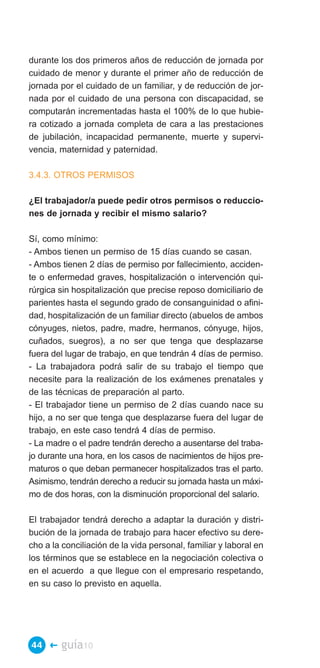 durante los dos primeros años de reducción de jornada por
cuidado de menor y durante el primer año de reducción de
jornada por el cuidado de un familiar, y de reducción de jor­
nada por el cuidado de una persona con discapacidad, se
computarán incrementadas hasta el 100% de lo que hubie­
ra cotizado a jornada completa de cara a las prestaciones
de jubilación, incapacidad permanente, muerte y supervi­
vencia, maternidad y paternidad.

3.4.3. OTROS PERMISOS

¿El trabajador/a puede pedir otros permisos o reduccio­
nes de jornada y recibir el mismo salario?

Sí, como mínimo:
- Ambos tienen un permiso de 15 días cuando se casan.
- Ambos tienen 2 días de permiso por fallecimiento, acciden­
te o enfermedad graves, hospitalización o intervención qui­
rúrgica sin hospitalización que precise reposo domiciliario de
parientes hasta el segundo grado de consanguinidad o afini­
dad, hospitalización de un familiar directo (abuelos de ambos
cónyuges, nietos, padre, madre, hermanos, cónyuge, hijos,
cuñados, suegros), a no ser que tenga que desplazarse
fuera del lugar de trabajo, en que tendrán 4 días de permiso.
- La trabajadora podrá salir de su trabajo el tiempo que
necesite para la realización de los exámenes prenatales y
de las técnicas de preparación al parto.
- El trabajador tiene un permiso de 2 días cuando nace su
hijo, a no ser que tenga que desplazarse fuera del lugar de
trabajo, en este caso tendrá 4 días de permiso.
- La madre o el padre tendrán derecho a ausentarse del traba­
jo durante una hora, en los casos de nacimientos de hijos pre­
maturos o que deban permanecer hospitalizados tras el parto.
Asimismo, tendrán derecho a reducir su jornada hasta un máxi­
mo de dos horas, con la disminución proporcional del salario.

El trabajador tendrá derecho a adaptar la duración y distri­
bución de la jornada de trabajo para hacer efectivo su dere­
cho a la conciliación de la vida personal, familiar y laboral en
los términos que se establece en la negociación colectiva o
en el acuerdo a que llegue con el empresario respetando,
en su caso lo previsto en aquella.




44 �    guía10
 