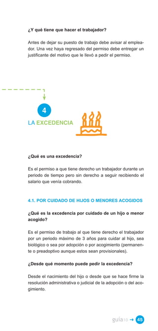¿Y qué tiene que hacer el trabajador?

Antes de dejar su puesto de trabajo debe avisar al emplea­
dor. Una vez haya regresado del permiso debe entregar un
justificante del motivo que le llevó a pedir el permiso.




       4
LA EXCEDENCIA




¿Qué es una excedencia?

Es el permiso a que tiene derecho un trabajador durante un
periodo de tiempo pero sin derecho a seguir recibiendo el
salario que venía cobrando.



4.1. POR CUIDADO DE HIJOS O MENORES ACOGIDOS

¿Qué es la excedencia por cuidado de un hijo o menor
acogido?

Es el permiso de trabajo al que tiene derecho el trabajador
por un periodo máximo de 3 años para cuidar al hijo, sea
biológico o sea por adopción o por acogimiento (permanen­
te o preadoptivo aunque estos sean provisionales).

¿Desde qué momento puede pedir la excedencia?

Desde el nacimiento del hijo o desde que se hace firme la
resolución administrativa o judicial de la adopción o del aco­
gimiento.




                                             guía10   � 45
 