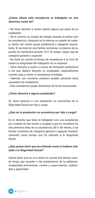 ¿Cómo afecta esta excedencia al trabajador en sus
derechos como tal?

- No tiene derecho a recibir salario alguno por parte de su
empleador.
- Se le reserva su puesto de trabajo durante el primer año
de excedencia y después se le reserva un puesto de traba­
jo dentro del mismo grupo profesional o categoría equiva­
lente. Si se trata de una familia numerosa, la reserva de su
puesto se mantendrá durante 15 ó 18 meses, según sea de
categoría general o especial.
- Se tiene en cuenta el tiempo de excedencia a la hora de
contar la antigüedad del trabajador en la empresa.
- Tiene derecho a asistir a cursos de formación profesional
a los que deberá llamarle su empleador, especialmente
cuando vaya a volver a incorporase al trabajo.
- Además, por convenio colectivo pueden preverse otros
supuestos de excedencia.
- Esta excedencia puede disfrutarse de forma fraccionada.

¿Tiene derecho a alguna prestación?

Sí, tiene derecho a una prestación no económica de la
Seguridad Social por hijo a cargo.

¿Qué es la prestación no económica por hijo a cargo?

Es el derecho que tiene el trabajador con una excedencia
por cuidado de hijo menor o acogido a que se considere los
dos primeros años de su excedencia (30 ó 36 meses, si es
familia numerosa de categoría general o especial respecti­
vamente) como tiempo que ha cotizado a la Seguridad
Social.

¿Qué quiere decir que se entiende como si hubiera coti­
zado a la Seguridad Social?

Quiere decir que se va a tener en cuenta ese tiempo cuan­
do tenga que acceder a las prestaciones de la jubilación,
incapacidad permanente, muerte y supervivencia, materni­
dad y paternidad.




46 �    guía10
 