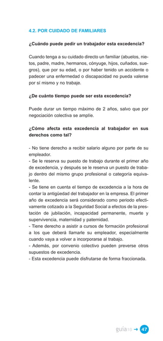 4.2. POR CUIDADO DE FAMILIARES

¿Cuándo puede pedir un trabajador esta excedencia?

Cuando tenga a su cuidado directo un familiar (abuelos, nie­
tos, padre, madre, hermanos, cónyuge, hijos, cuñados, sue­
gros), que por su edad, o por haber tenido un accidente o
padecer una enfermedad o discapacidad no pueda valerse
por sí mismo y no trabaje.

¿De cuánto tiempo puede ser esta excedencia?

Puede durar un tiempo máximo de 2 años, salvo que por
negociación colectiva se amplíe.

¿Cómo afecta esta excedencia al trabajador en sus
derechos como tal?

- No tiene derecho a recibir salario alguno por parte de su
empleador.
- Se le reserva su puesto de trabajo durante el primer año
de excedencia, y después se le reserva un puesto de traba­
jo dentro del mismo grupo profesional o categoría equiva­
lente.
- Se tiene en cuenta el tiempo de excedencia a la hora de
contar la antigüedad del trabajador en la empresa. El primer
año de excedencia será considerado como periodo efecti­
vamente cotizado a la Seguridad Social a efectos de la pres­
tación de jubilación, incapacidad permanente, muerte y
supervivencia, maternidad y paternidad.
- Tiene derecho a asistir a cursos de formación profesional
a los que deberá llamarle su empleador, especialmente
cuando vaya a volver a incorporarse al trabajo.
- Además, por convenio colectivo pueden preverse otros
supuestos de excedencia.
- Esta excedencia puede disfrutarse de forma fraccionada.




                                           guía10   � 47
 