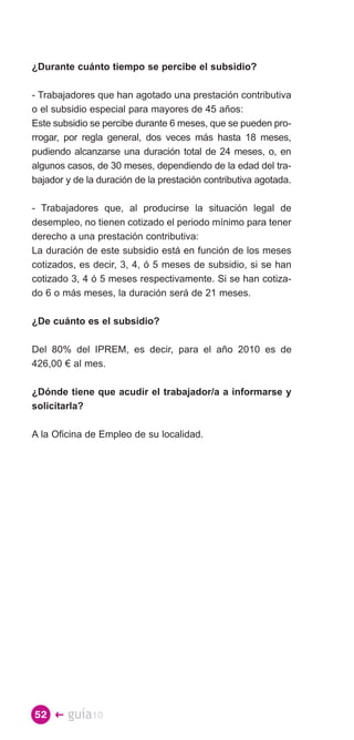 ¿Durante cuánto tiempo se percibe el subsidio?

- Trabajadores que han agotado una prestación contributiva
o el subsidio especial para mayores de 45 años:
Este subsidio se percibe durante 6 meses, que se pueden pro­
rrogar, por regla general, dos veces más hasta 18 meses,
pudiendo alcanzarse una duración total de 24 meses, o, en
algunos casos, de 30 meses, dependiendo de la edad del tra­
bajador y de la duración de la prestación contributiva agotada.

- Trabajadores que, al producirse la situación legal de
desempleo, no tienen cotizado el periodo mínimo para tener
derecho a una prestación contributiva:
La duración de este subsidio está en función de los meses
cotizados, es decir, 3, 4, ó 5 meses de subsidio, si se han
cotizado 3, 4 ó 5 meses respectivamente. Si se han cotiza­
do 6 o más meses, la duración será de 21 meses.

¿De cuánto es el subsidio?

Del 80% del IPREM, es decir, para el año 2010 es de
426,00 € al mes.

¿Dónde tiene que acudir el trabajador/a a informarse y
solicitarla?

A la Oficina de Empleo de su localidad.




52 �    guía10
 