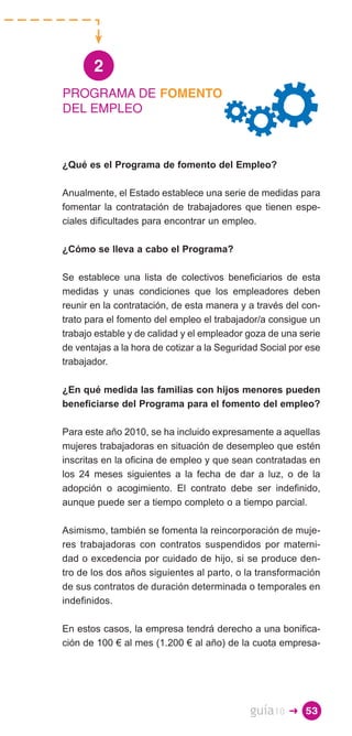 2
PROGRAMA DE FOMENTO
DEL EMPLEO



¿Qué es el Programa de fomento del Empleo?

Anualmente, el Estado establece una serie de medidas para
fomentar la contratación de trabajadores que tienen espe­
ciales dificultades para encontrar un empleo.

¿Cómo se lleva a cabo el Programa?

Se establece una lista de colectivos beneficiarios de esta
medidas y unas condiciones que los empleadores deben
reunir en la contratación, de esta manera y a través del con­
trato para el fomento del empleo el trabajador/a consigue un
trabajo estable y de calidad y el empleador goza de una serie
de ventajas a la hora de cotizar a la Seguridad Social por ese
trabajador.

¿En qué medida las familias con hijos menores pueden
beneficiarse del Programa para el fomento del empleo?

Para este año 2010, se ha incluido expresamente a aquellas
mujeres trabajadoras en situación de desempleo que estén
inscritas en la oficina de empleo y que sean contratadas en
los 24 meses siguientes a la fecha de dar a luz, o de la
adopción o acogimiento. El contrato debe ser indefinido,
aunque puede ser a tiempo completo o a tiempo parcial.

Asimismo, también se fomenta la reincorporación de muje­
res trabajadoras con contratos suspendidos por materni­
dad o excedencia por cuidado de hijo, si se produce den­
tro de los dos años siguientes al parto, o la transformación
de sus contratos de duración determinada o temporales en
indefinidos.

En estos casos, la empresa tendrá derecho a una bonifica­
ción de 100 € al mes (1.200 € al año) de la cuota empresa­




                                             guía10   � 53
 