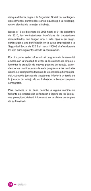 rial que debería pagar a la Seguridad Social por contingen­
cias comunes, durante los 4 años siguientes a la reincorpo­
ración efectiva de la mujer al trabajo.

Desde el 3 de diciembre de 2008 hasta el 31 de diciembre
de 2010, las contrataciones indefinidas de trabajadores
desempleados que tengan uno o más hijos a su cargo,
darán lugar a una bonificación en la cuota empresarial a la
Seguridad Social de 125 € al mes (1.500 € al año) durante
los dos años siguientes desde la contratación.

Por otra parte, se ha reformado el programa de fomento del
empleo con la finalidad de evitar la destrucción de empleo y
fomentar la creación de nuevos puestos de trabajo, exten­
diendo las bonificaciones de este programa a las contrata­
ciones de trabajadores titulares de un contrato a tiempo par­
cial, cuando la jornada de trabajo sea inferior a un tercio de
la jornada de trabajo de un trabajador a tiempo completo
comparable.

Para conocer si se tiene derecho a alguna medida de
fomento del empleo por pertenecer a alguno de los colecti­
vos protegidos, deberá informarse en la oficina de empleo
de su localidad.




54 �    guía10
 