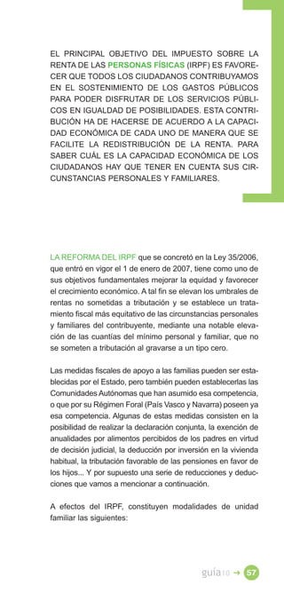 EL PRINCIPAL OBJETIVO DEL IMPUESTO SOBRE LA
RENTA DE LAS PERSONAS FÍSICAS (IRPF) ES FAVORE­
CER QUE TODOS LOS CIUDADANOS CONTRIBUYAMOS
EN EL SOSTENIMIENTO DE LOS GASTOS PÚBLICOS
PARA PODER DISFRUTAR DE LOS SERVICIOS PÚBLI­
COS EN IGUALDAD DE POSIBILIDADES. ESTA CONTRI­
BUCIÓN HA DE HACERSE DE ACUERDO A LA CAPACI­
DAD ECONÓMICA DE CADA UNO DE MANERA QUE SE
FACILITE LA REDISTRIBUCIÓN DE LA RENTA. PARA
SABER CUÁL ES LA CAPACIDAD ECONÓMICA DE LOS
CIUDADANOS HAY QUE TENER EN CUENTA SUS CIR­
CUNSTANCIAS PERSONALES Y FAMILIARES.




LA REFORMA DEL IRPF que se concretó en la Ley 35/2006,
que entró en vigor el 1 de enero de 2007, tiene como uno de
sus objetivos fundamentales mejorar la equidad y favorecer
el crecimiento económico. A tal fin se elevan los umbrales de
rentas no sometidas a tributación y se establece un trata­
miento fiscal más equitativo de las circunstancias personales
y familiares del contribuyente, mediante una notable eleva­
ción de las cuantías del mínimo personal y familiar, que no
se someten a tributación al gravarse a un tipo cero.

Las medidas fiscales de apoyo a las familias pueden ser esta­
blecidas por el Estado, pero también pueden establecerlas las
Comunidades Autónomas que han asumido esa competencia,
o que por su Régimen Foral (País Vasco y Navarra) poseen ya
esa competencia. Algunas de estas medidas consisten en la
posibilidad de realizar la declaración conjunta, la exención de
anualidades por alimentos percibidos de los padres en virtud
de decisión judicial, la deducción por inversión en la vivienda
habitual, la tributación favorable de las pensiones en favor de
los hijos... Y por supuesto una serie de reducciones y deduc­
ciones que vamos a mencionar a continuación.

A efectos del IRPF, constituyen modalidades de unidad
familiar las siguientes:




                                             guía10    � 57
 