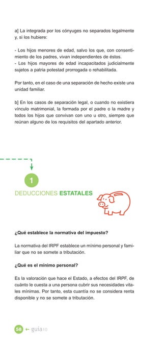 a] La integrada por los cónyuges no separados legalmente
y, si los hubiere:

- Los hijos menores de edad, salvo los que, con consenti­
miento de los padres, vivan independientes de éstos.
- Los hijos mayores de edad incapacitados judicialmente
sujetos a patria potestad prorrogada o rehabilitada.

Por tanto, en el caso de una separación de hecho existe una
unidad familiar.

b] En los casos de separación legal, o cuando no existiera
vínculo matrimonial, la formada por el padre o la madre y
todos los hijos que convivan con uno u otro, siempre que
reúnan alguno de los requisitos del apartado anterior.




       1
DEDUCCIONES ESTATALES





¿Qué establece la normativa del impuesto?

La normativa del IRPF establece un mínimo personal y fami­
liar que no se somete a tributación.

¿Qué es el mínimo personal?

Es la valoración que hace el Estado, a efectos del IRPF, de
cuánto le cuesta a una persona cubrir sus necesidades vita­
les mínimas. Por tanto, esta cuantía no se considera renta
disponible y no se somete a tributación.




58 �    guía10
 