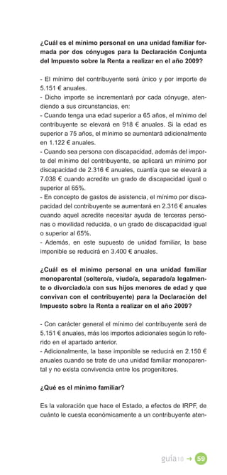 ¿Cuál es el mínimo personal en una unidad familiar for­
mada por dos cónyuges para la Declaración Conjunta
del Impuesto sobre la Renta a realizar en el año 2009?

- El mínimo del contribuyente será único y por importe de
5.151 € anuales.
- Dicho importe se incrementará por cada cónyuge, aten­
diendo a sus circunstancias, en:
- Cuando tenga una edad superior a 65 años, el mínimo del
contribuyente se elevará en 918 € anuales. Si la edad es
superior a 75 años, el mínimo se aumentará adicionalmente
en 1.122 € anuales.
- Cuando sea persona con discapacidad, además del impor­
te del mínimo del contribuyente, se aplicará un mínimo por
discapacidad de 2.316 € anuales, cuantía que se elevará a
7.038 € cuando acredite un grado de discapacidad igual o
superior al 65%.
- En concepto de gastos de asistencia, el mínimo por disca­
pacidad del contribuyente se aumentará en 2.316 € anuales
cuando aquel acredite necesitar ayuda de terceras perso­
nas o movilidad reducida, o un grado de discapacidad igual
o superior al 65%.
- Además, en este supuesto de unidad familiar, la base
imponible se reducirá en 3.400 € anuales.

¿Cuál es el mínimo personal en una unidad familiar
monoparental (soltero/a, viudo/a, separado/a legalmen­
te o divorciado/a con sus hijos menores de edad y que
convivan con el contribuyente) para la Declaración del
Impuesto sobre la Renta a realizar en el año 2009?

- Con carácter general el mínimo del contribuyente será de
5.151 € anuales, más los importes adicionales según lo refe­
rido en el apartado anterior.
- Adicionalmente, la base imponible se reducirá en 2.150 €
anuales cuando se trate de una unidad familiar monoparen­
tal y no exista convivencia entre los progenitores.

¿Qué es el mínimo familiar?

Es la valoración que hace el Estado, a efectos de IRPF, de
cuánto le cuesta económicamente a un contribuyente aten­




                                           guía10   � 59
 