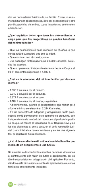der las necesidades básicas de su familia. Existe un míni­
mo familiar por descendientes, otro por ascendientes y otro
por discapacidad de ambos, cuyos importes no se someten
a tributación.

¿Qué requisitos tienen que tener los descendientes a
cargo para que los progenitores se puedan beneficiar
del mínimo familiar?

- Que los descendientes sean menores de 25 años, o con
discapacidad cualquiera que sea su edad.
- Que convivan con el contribuyente.
- Que no tengan rentas superiores a 8.000 € anuales, exclui­
das las exentas.
- Que no presenten independientemente declaración por el
IRPF con rentas superiores a 1.800 €.

¿Cuál es la valoración del mínimo familiar por descen­
dientes?

- 1.836 € anuales por el primero.
- 2.040 € anuales por el segundo.
- 3.672 € anuales por el tercero.
- 4.182 € anuales por el cuarto y siguientes.
- Adicionalmente, cuando el descendiente sea menor de 3
años el mínimo se elevará en 2.244 € anuales.
- En los supuestos de adopción y acogimiento, tanto prea­
doptivo como permanente, este aumento se producirá, con
independencia de la edad del menor, en el período impositi­
vo en que se realice la inscripción en el Registro Civil y en
los dos siguientes o, en su caso, en el de la resolución judi­
cial o administrativa correspondiente y en los dos siguien­
tes, si aquella no fuera necesaria.

¿Y si el descendiente está unido a la unidad familiar por
medio de un acogimiento o una tutela?

Se asimilan a descendientes aquellas personas vinculadas
al contribuyente por razón de tutela o acogimiento, en los
términos previstos en la legislación civil aplicable. Por tanto,
dándose esta circunstancia serán de aplicación los mínimos
familiares anteriormente indicados.




60 �    guía10
 