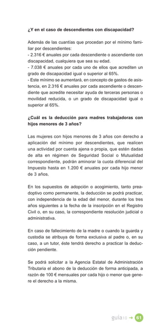 ¿Y en el caso de descendientes con discapacidad?

Además de las cuantías que procedan por el mínimo fami­
liar por descendientes:
- 2.316 € anuales por cada descendiente o ascendiente con
discapacidad, cualquiera que sea su edad.
- 7.038 € anuales por cada uno de ellos que acrediten un
grado de discapacidad igual o superior al 65%.
- Este mínimo se aumentará, en concepto de gastos de asis­
tencia, en 2.316 € anuales por cada ascendiente o descen­
diente que acredite necesitar ayuda de terceras personas o
movilidad reducida, o un grado de discapacidad igual o
superior al 65%.

¿Cuál es la deducción para madres trabajadoras con
hijos menores de 3 años?

Las mujeres con hijos menores de 3 años con derecho a
aplicación del mínimo por descendientes, que realicen
una actividad por cuenta ajena o propia, que estén dadas
de alta en régimen de Seguridad Social o Mutualidad
correspondiente, podrán aminorar la cuota diferencial del
Impuesto hasta en 1.200 € anuales por cada hijo menor
de 3 años.

En los supuestos de adopción o acogimiento, tanto prea­
doptivo como permanente, la deducción se podrá practicar,
con independencia de la edad del menor, durante los tres
años siguientes a la fecha de la inscripción en el Registro
Civil o, en su caso, la correspondiente resolución judicial o
administrativa.

En caso de fallecimiento de la madre o cuando la guarda y
custodia se atribuya de forma exclusiva al padre o, en su
caso, a un tutor, éste tendrá derecho a practicar la deduc­
ción pendiente.

Se podrá solicitar a la Agencia Estatal de Administración
Tributaria el abono de la deducción de forma anticipada, a
razón de 100 € mensuales por cada hijo o menor que gene­
re el derecho a la misma.




                                            guía10   � 61
 
