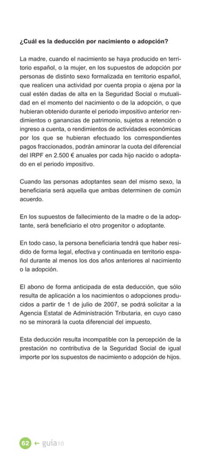 ¿Cuál es la deducción por nacimiento o adopción?

La madre, cuando el nacimiento se haya producido en terri­
torio español, o la mujer, en los supuestos de adopción por
personas de distinto sexo formalizada en territorio español,
que realicen una actividad por cuenta propia o ajena por la
cual estén dadas de alta en la Seguridad Social o mutuali­
dad en el momento del nacimiento o de la adopción, o que
hubieran obtenido durante el periodo impositivo anterior ren­
dimientos o ganancias de patrimonio, sujetos a retención o
ingreso a cuenta, o rendimientos de actividades económicas
por los que se hubieran efectuado los correspondientes
pagos fraccionados, podrán aminorar la cuota del diferencial
del IRPF en 2.500 € anuales por cada hijo nacido o adopta­
do en el periodo impositivo.

Cuando las personas adoptantes sean del mismo sexo, la
beneficiaria será aquella que ambas determinen de común
acuerdo.

En los supuestos de fallecimiento de la madre o de la adop­
tante, será beneficiario el otro progenitor o adoptante.

En todo caso, la persona beneficiaria tendrá que haber resi­
dido de forma legal, efectiva y continuada en territorio espa­
ñol durante al menos los dos años anteriores al nacimiento
o la adopción.

El abono de forma anticipada de esta deducción, que sólo
resulta de aplicación a los nacimientos o adopciones produ­
cidos a partir de 1 de julio de 2007, se podrá solicitar a la
Agencia Estatal de Administración Tributaria, en cuyo caso
no se minorará la cuota diferencial del impuesto.

Esta deducción resulta incompatible con la percepción de la
prestación no contributiva de la Seguridad Social de igual
importe por los supuestos de nacimiento o adopción de hijos.




62 �    guía10
 