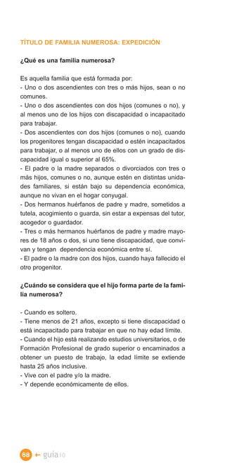 TÍTULO DE FAMILIA NUMEROSA: EXPEDICIÓN

¿Qué es una familia numerosa?

Es aquella familia que está formada por:
- Uno o dos ascendientes con tres o más hijos, sean o no
comunes.
- Uno o dos ascendientes con dos hijos (comunes o no), y
al menos uno de los hijos con discapacidad o incapacitado
para trabajar.
- Dos ascendientes con dos hijos (comunes o no), cuando
los progenitores tengan discapacidad o estén incapacitados
para trabajar, o al menos uno de ellos con un grado de dis­
capacidad igual o superior al 65%.
- El padre o la madre separados o divorciados con tres o
más hijos, comunes o no, aunque estén en distintas unida­
des familiares, si están bajo su dependencia económica,
aunque no vivan en el hogar conyugal.
- Dos hermanos huérfanos de padre y madre, sometidos a
tutela, acogimiento o guarda, sin estar a expensas del tutor,
acogedor o guardador.
- Tres o más hermanos huérfanos de padre y madre mayo­
res de 18 años o dos, si uno tiene discapacidad, que convi­
van y tengan dependencia económica entre sí.
- El padre o la madre con dos hijos, cuando haya fallecido el
otro progenitor.

¿Cuándo se considera que el hijo forma parte de la fami­
lia numerosa?

- Cuando es soltero.
- Tiene menos de 21 años, excepto si tiene discapacidad o
está incapacitado para trabajar en que no hay edad límite.
- Cuando el hijo está realizando estudios universitarios, o de
Formación Profesional de grado superior o encaminados a
obtener un puesto de trabajo, la edad límite se extiende
hasta 25 años inclusive.
- Vive con el padre y/o la madre.
- Y depende económicamente de ellos.




68 �    guía10
 
