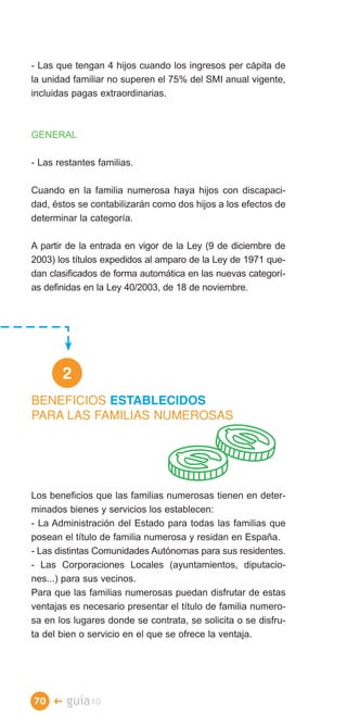 - Las que tengan 4 hijos cuando los ingresos per cápita de
la unidad familiar no superen el 75% del SMI anual vigente,
incluidas pagas extraordinarias.



GENERAL

- Las restantes familias.

Cuando en la familia numerosa haya hijos con discapaci­
dad, éstos se contabilizarán como dos hijos a los efectos de
determinar la categoría.

A partir de la entrada en vigor de la Ley (9 de diciembre de
2003) los títulos expedidos al amparo de la Ley de 1971 que­
dan clasificados de forma automática en las nuevas categorí­
as definidas en la Ley 40/2003, de 18 de noviembre.




       2
BENEFICIOS ESTABLECIDOS
PARA LAS FAMILIAS NUMEROSAS




Los beneficios que las familias numerosas tienen en deter­
minados bienes y servicios los establecen:
- La Administración del Estado para todas las familias que
posean el título de familia numerosa y residan en España.
- Las distintas Comunidades Autónomas para sus residentes.
- Las Corporaciones Locales (ayuntamientos, diputacio­
nes...) para sus vecinos.
Para que las familias numerosas puedan disfrutar de estas
ventajas es necesario presentar el título de familia numero­
sa en los lugares donde se contrata, se solicita o se disfru­
ta del bien o servicio en el que se ofrece la ventaja.




70 �    guía10
 