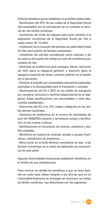 Entre los beneficios que se establecen en el ámbito estatal están:
- Bonificación del 45% de las cuotas de la Seguridad Social
(del empleador) por la contratación de un cuidador al servi­
cio de una familia numerosa.
- Incremento del límite de ingresos para tener derecho a la
asignación económica de la Seguridad Social por hijo a
cargo menor de 18 años.
- Ampliación de la duración del permiso de paternidad hasta
20 días para padres de familias numerosas.
- Ampliación del período considerado como cotizado y del
de reserva del puesto de trabajo en caso de excedencia por
cuidado de hijo.
- Derechos de preferencia para conseguir becas, reducción
del 50% (para la categoría general), o exención (para la
categoría especial) de tasas y precios públicos en el ámbito
de la educación.
- Derecho al subsidio por necesidades educativas especiales
asociadas a la discapacidad para el transporte y comedor.
- Bonificaciones del 20 ó 50% en las tarifas de transporte
por carretera, ferrocarril y marítimo (dependiendo de la cate­
goría). Estas bonificaciones son acumulables a otros des­
cuentos establecidos.
- Descuento del 5% o el 10% (según categoría) en las tari­
fas aéreas nacionales.
- Derechos de preferencia en el acceso de actividades de
ocio del IMSERSO (turismo y termalismo social) y bonifica­
ción en las cuotas a abonar.
- Bonificaciones en los precios de museos, auditorios y tea­
tros estatales.
- Beneficios en materia de vivienda: acceso a ayudas finan­
cieras, subsidiación de préstamos,…
- Bono social en la tarifa eléctrica consistente en que a las
familias numerosas no le serán de aplicación los incremen­
tos de esta tarifa.

Algunas Comunidades Autónomas establecen beneficios en
el ámbito de sus competencias.

Para conocer en detalle los beneficios a que se tiene dere­
cho en cada caso, deben dirigirse a las oficinas que en su
Comunidad Autónoma se encargan de reconocer los títulos
de familia numerosa. Las direcciones son las siguientes:




                                                guía10   � 71
 