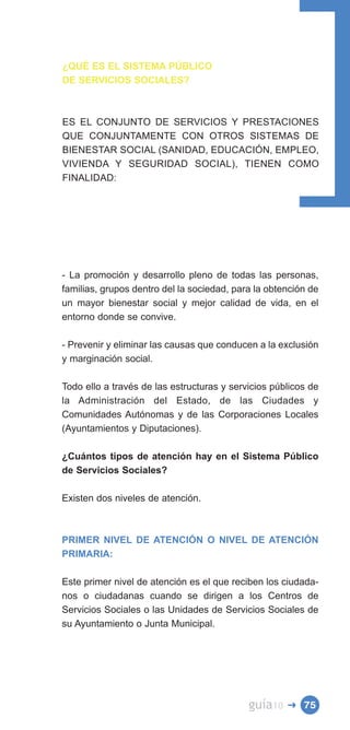 ¿QUÉ ES EL SISTEMA PÚBLICO
DE SERVICIOS SOCIALES?



ES EL CONJUNTO DE SERVICIOS Y PRESTACIONES
QUE CONJUNTAMENTE CON OTROS SISTEMAS DE
BIENESTAR SOCIAL (SANIDAD, EDUCACIÓN, EMPLEO,
VIVIENDA Y SEGURIDAD SOCIAL), TIENEN COMO
FINALIDAD:




- La promoción y desarrollo pleno de todas las personas,
familias, grupos dentro del la sociedad, para la obtención de
un mayor bienestar social y mejor calidad de vida, en el
entorno donde se convive.

- Prevenir y eliminar las causas que conducen a la exclusión
y marginación social.

Todo ello a través de las estructuras y servicios públicos de
la Administración del Estado, de las Ciudades y
Comunidades Autónomas y de las Corporaciones Locales
(Ayuntamientos y Diputaciones).

¿Cuántos tipos de atención hay en el Sistema Público
de Servicios Sociales?

Existen dos niveles de atención.



PRIMER NIVEL DE ATENCIÓN O NIVEL DE ATENCIÓN
PRIMARIA:

Este primer nivel de atención es el que reciben los ciudada­
nos o ciudadanas cuando se dirigen a los Centros de
Servicios Sociales o las Unidades de Servicios Sociales de
su Ayuntamiento o Junta Municipal.




                                            guía10   � 75
 