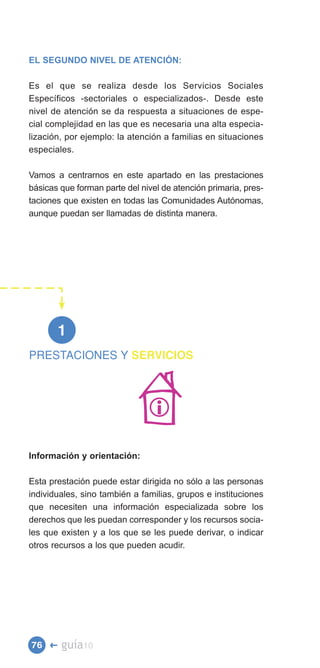 EL SEGUNDO NIVEL DE ATENCIÓN:

Es el que se realiza desde los Servicios Sociales
Específicos -sectoriales o especializados-. Desde este
nivel de atención se da respuesta a situaciones de espe­
cial complejidad en las que es necesaria una alta especia­
lización, por ejemplo: la atención a familias en situaciones
especiales.

Vamos a centrarnos en este apartado en las prestaciones
básicas que forman parte del nivel de atención primaria, pres­
taciones que existen en todas las Comunidades Autónomas,
aunque puedan ser llamadas de distinta manera.




       1
PRESTACIONES Y SERVICIOS





Información y orientación:

Esta prestación puede estar dirigida no sólo a las personas
individuales, sino también a familias, grupos e instituciones
que necesiten una información especializada sobre los
derechos que les puedan corresponder y los recursos socia­
les que existen y a los que se les puede derivar, o indicar
otros recursos a los que pueden acudir.




76 �    guía10
 