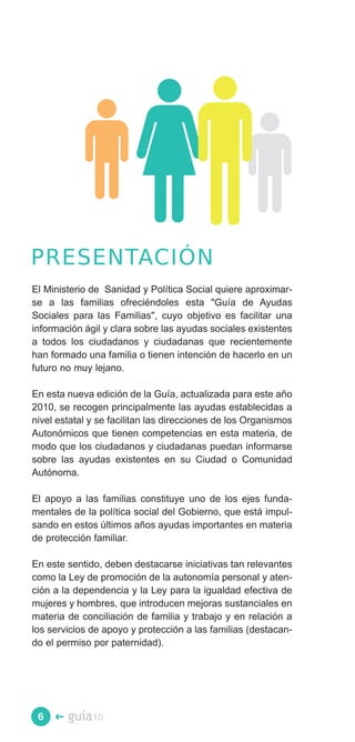 PRESENTACIÓN
El Ministerio de Sanidad y Política Social quiere aproximar­
se a las familias ofreciéndoles esta "Guía de Ayudas
Sociales para las Familias", cuyo objetivo es facilitar una
información ágil y clara sobre las ayudas sociales existentes
a todos los ciudadanos y ciudadanas que recientemente
han formado una familia o tienen intención de hacerlo en un
futuro no muy lejano.

En esta nueva edición de la Guía, actualizada para este año
2010, se recogen principalmente las ayudas establecidas a
nivel estatal y se facilitan las direcciones de los Organismos
Autonómicos que tienen competencias en esta materia, de
modo que los ciudadanos y ciudadanas puedan informarse
sobre las ayudas existentes en su Ciudad o Comunidad
Autónoma.

El apoyo a las familias constituye uno de los ejes funda­
mentales de la política social del Gobierno, que está impul­
sando en estos últimos años ayudas importantes en materia
de protección familiar.

En este sentido, deben destacarse iniciativas tan relevantes
como la Ley de promoción de la autonomía personal y aten­
ción a la dependencia y la Ley para la igualdad efectiva de
mujeres y hombres, que introducen mejoras sustanciales en
materia de conciliación de familia y trabajo y en relación a
los servicios de apoyo y protección a las familias (destacan­
do el permiso por paternidad).




 6   �   guía10
 