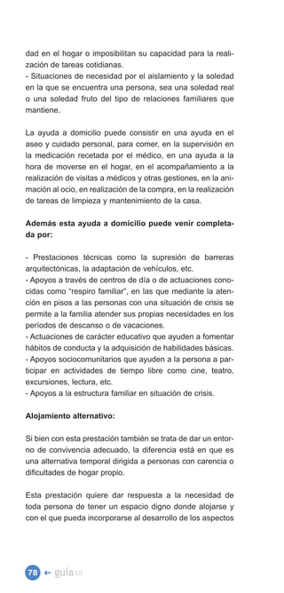 dad en el hogar o imposibilitan su capacidad para la reali­
zación de tareas cotidianas.
- Situaciones de necesidad por el aislamiento y la soledad
en la que se encuentra una persona, sea una soledad real
o una soledad fruto del tipo de relaciones familiares que
mantiene.

La ayuda a domicilio puede consistir en una ayuda en el
aseo y cuidado personal, para comer, en la supervisión en
la medicación recetada por el médico, en una ayuda a la
hora de moverse en el hogar, en el acompañamiento a la
realización de visitas a médicos y otras gestiones, en la ani­
mación al ocio, en realización de la compra, en la realización
de tareas de limpieza y mantenimiento de la casa.

Además esta ayuda a domicilio puede venir completa­
da por:

- Prestaciones técnicas como la supresión de barreras
arquitectónicas, la adaptación de vehículos, etc.
- Apoyos a través de centros de día o de actuaciones cono­
cidas como “respiro familiar”, en las que mediante la aten­
ción en pisos a las personas con una situación de crisis se
permite a la familia atender sus propias necesidades en los
períodos de descanso o de vacaciones.
- Actuaciones de carácter educativo que ayuden a fomentar
hábitos de conducta y la adquisición de habilidades básicas.
- Apoyos sociocomunitarios que ayuden a la persona a par­
ticipar en actividades de tiempo libre como cine, teatro,
excursiones, lectura, etc.
- Apoyos a la estructura familiar en situación de crisis.

Alojamiento alternativo:

Si bien con esta prestación también se trata de dar un entor­
no de convivencia adecuado, la diferencia está en que es
una alternativa temporal dirigida a personas con carencia o
dificultades de hogar propio.

Esta prestación quiere dar respuesta a la necesidad de
toda persona de tener un espacio digno donde alojarse y
con el que pueda incorporarse al desarrollo de los aspectos




78 �    guía10
 