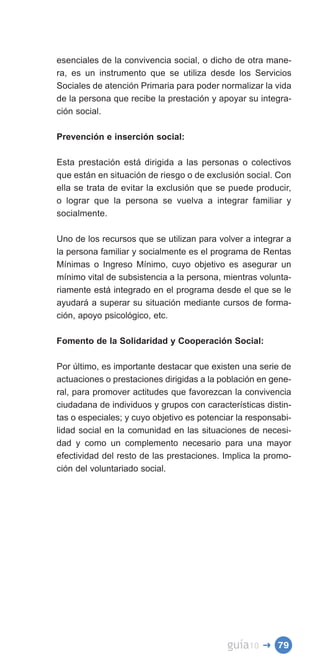 esenciales de la convivencia social, o dicho de otra mane­
ra, es un instrumento que se utiliza desde los Servicios
Sociales de atención Primaria para poder normalizar la vida
de la persona que recibe la prestación y apoyar su integra­
ción social.

Prevención e inserción social:

Esta prestación está dirigida a las personas o colectivos
que están en situación de riesgo o de exclusión social. Con
ella se trata de evitar la exclusión que se puede producir,
o lograr que la persona se vuelva a integrar familiar y
socialmente.

Uno de los recursos que se utilizan para volver a integrar a
la persona familiar y socialmente es el programa de Rentas
Mínimas o Ingreso Mínimo, cuyo objetivo es asegurar un
mínimo vital de subsistencia a la persona, mientras volunta­
riamente está integrado en el programa desde el que se le
ayudará a superar su situación mediante cursos de forma­
ción, apoyo psicológico, etc.

Fomento de la Solidaridad y Cooperación Social:

Por último, es importante destacar que existen una serie de
actuaciones o prestaciones dirigidas a la población en gene­
ral, para promover actitudes que favorezcan la convivencia
ciudadana de individuos y grupos con características distin­
tas o especiales; y cuyo objetivo es potenciar la responsabi­
lidad social en la comunidad en las situaciones de necesi­
dad y como un complemento necesario para una mayor
efectividad del resto de las prestaciones. Implica la promo­
ción del voluntariado social.




                                            guía10   � 79
 