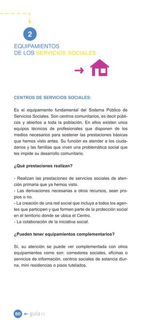2

DE LOS SERVICIOS SOCIALES
EQUIPAMIENTOS




CENTROS DE SERVICIOS SOCIALES:

Es el equipamiento fundamental del Sistema Público de
Servicios Sociales. Son centros comunitarios, es decir públi­
cos y abiertos a toda la población. En ellos existen unos
equipos técnicos de profesionales que disponen de los
medios necesarios para sostener las prestaciones básicas
que hemos visto antes. Su función es atender a los ciuda­
danos y las familias que viven una problemática social que
les impide su desarrollo comunitario.

¿Qué prestaciones realizan?

- Realizan las prestaciones de servicios sociales de aten­
ción primaria que ya hemos visto.
- Las derivaciones necesarias a otros recursos, sean pro­
pios o no.
- La creación de una red social que incluya a todos los agen­
tes que participen y que formen parte de la protección social
en el territorio donde se ubica el Centro.
- La colaboración de la iniciativa social.

¿Pueden tener equipamientos complementarios?

Sí, su atención se puede ver complementada con otros
equipamientos como son: comedores sociales, oficinas o
servicios de información, centros sociales de estancia diur­
na, mini residencias o pisos tutelados.




80 �    guía10
 