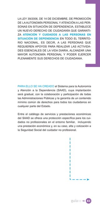LA LEY 39/2006, DE 14 DE DICIEMBRE, DE PROMOCIÓN
DE LA AUTONOMÍA PERSONAL Y ATENCIÓN A LAS PER­
SONAS EN SITUACIÓN DE DEPENDENCIA, ESTABLECE
UN NUEVO DERECHO DE CIUDADANÍA QUE GARANTI­
ZA ATENCIÓN Y CUIDADOS A LAS PERSONAS EN
SITUACIÓN DE DEPENDENCIA EN TODO EL TERRITO­
RIO NACIONAL, ES DECIR, A LAS PERSONAS QUE
REQUIEREN APOYOS PARA REALIZAR LAS ACTIVIDA­
DES ESENCIALES DE LA VIDA DIARIA, ALCANZAR UNA
MAYOR AUTONOMÍA PERSONAL Y PODER EJERCER
PLENAMENTE SUS DERECHOS DE CIUDADANIA.




PARA ELLO SE HA CREADO el Sistema para la Autonomía
y Atención a la Dependencia (SAAD), cuya implantación
será gradual, con la colaboración y participación de todas
las Administraciones Públicas y la garantía de un contenido
mínimo común de derechos para todos los ciudadanos en
cualquier parte del Estado.

Entre el catálogo de servicios y prestaciones económicas
del SAAD se ofrece una protección específica para los cui­
dados no profesionales en el entorno familiar, incluyendo
una prestación económica y, en su caso, alta y cotización a
la Seguridad Social del cuidador no profesional.




                                          guía10   � 83
 