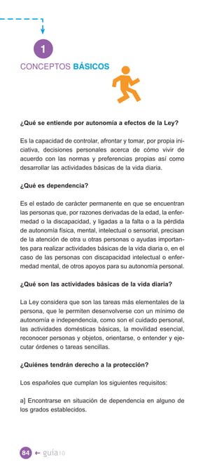 1
CONCEPTOS BÁSICOS




¿Qué se entiende por autonomía a efectos de la Ley?

Es la capacidad de controlar, afrontar y tomar, por propia ini­
ciativa, decisiones personales acerca de cómo vivir de
acuerdo con las normas y preferencias propias así como
desarrollar las actividades básicas de la vida diaria.

¿Qué es dependencia?

Es el estado de carácter permanente en que se encuentran
las personas que, por razones derivadas de la edad, la enfer­
medad o la discapacidad, y ligadas a la falta o a la pérdida
de autonomía física, mental, intelectual o sensorial, precisan
de la atención de otra u otras personas o ayudas importan­
tes para realizar actividades básicas de la vida diaria o, en el
caso de las personas con discapacidad intelectual o enfer­
medad mental, de otros apoyos para su autonomía personal.

¿Qué son las actividades básicas de la vida diaria?

La Ley considera que son las tareas más elementales de la
persona, que le permiten desenvolverse con un mínimo de
autonomía e independencia, como son el cuidado personal,
las actividades domésticas básicas, la movilidad esencial,
reconocer personas y objetos, orientarse, o entender y eje­
cutar órdenes o tareas sencillas.

¿Quiénes tendrán derecho a la protección?

Los españoles que cumplan los siguientes requisitos:

a] Encontrarse en situación de dependencia en alguno de
los grados establecidos.




84 �    guía10
 