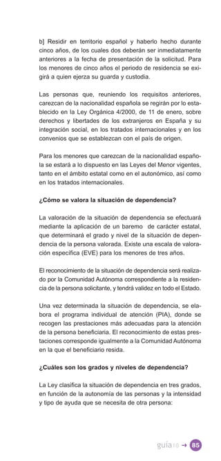 b] Residir en territorio español y haberlo hecho durante
cinco años, de los cuales dos deberán ser inmediatamente
anteriores a la fecha de presentación de la solicitud. Para
los menores de cinco años el periodo de residencia se exi­
girá a quien ejerza su guarda y custodia.

Las personas que, reuniendo los requisitos anteriores,
carezcan de la nacionalidad española se regirán por lo esta­
blecido en la Ley Orgánica 4/2000, de 11 de enero, sobre
derechos y libertades de los extranjeros en España y su
integración social, en los tratados internacionales y en los
convenios que se establezcan con el país de origen.

Para los menores que carezcan de la nacionalidad españo­
la se estará a lo dispuesto en las Leyes del Menor vigentes,
tanto en el ámbito estatal como en el autonómico, así como
en los tratados internacionales.

¿Cómo se valora la situación de dependencia?

La valoración de la situación de dependencia se efectuará
mediante la aplicación de un baremo de carácter estatal,
que determinará el grado y nivel de la situación de depen­
dencia de la persona valorada. Existe una escala de valora­
ción específica (EVE) para los menores de tres años.

El reconocimiento de la situación de dependencia será realiza­
do por la Comunidad Autónoma correspondiente a la residen­
cia de la persona solicitante, y tendrá validez en todo el Estado.

Una vez determinada la situación de dependencia, se ela­
bora el programa individual de atención (PIA), donde se
recogen las prestaciones más adecuadas para la atención
de la persona beneficiaria. El reconocimiento de estas pres­
taciones corresponde igualmente a la Comunidad Autónoma
en la que el beneficiario resida.

¿Cuáles son los grados y niveles de dependencia?

La Ley clasifica la situación de dependencia en tres grados,
en función de la autonomía de las personas y la intensidad
y tipo de ayuda que se necesita de otra persona:




                                                guía10   � 85
 