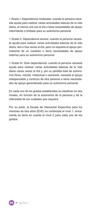 Grado I. Dependencia moderada: cuando la persona nece­
sita ayuda para realizar varias actividades básicas de la vida
diaria, al menos una vez al día o tiene necesidades de apoyo
intermitente o limitado para su autonomía personal.

 Grado II. Dependencia severa: cuando la persona necesi­
ta ayuda para realizar varias actividades básicas de la vida
diaria, dos o tres veces al día, pero no requiere el apoyo per­
manente de un cuidador o tiene necesidades de apoyo
extenso para su autonomía personal.

 Grado III. Gran dependencia: cuando la persona necesita
ayuda para realizar varias actividades básicas de la vida
diaria varias veces al día y, por su pérdida total de autono­
mía física, mental, intelectual o sensorial, necesita el apoyo
indispensable y continuo de otra persona o tiene necesida­
des de apoyo generalizado para su autonomía personal.

En cada uno de los grados establecidos se clasifican en dos
niveles, en función de la autonomía de la persona y de la
intensidad de los cuidados que requiere.

Por su parte, la Escala de Valoración Específica para los
menores de tres años (EVE) no contempla el nivel 1, única­
mente se tiene en cuenta el nivel 2 para cada uno de los
grados.




86 �    guía10
 
