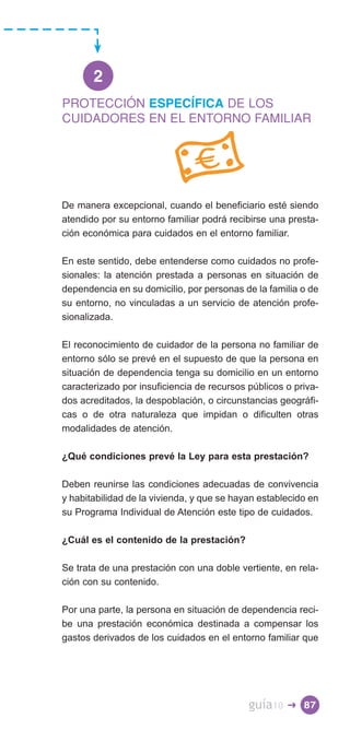 2
PROTECCIÓN ESPECÍFICA DE LOS
CUIDADORES EN EL ENTORNO FAMILIAR




De manera excepcional, cuando el beneficiario esté siendo
atendido por su entorno familiar podrá recibirse una presta­
ción económica para cuidados en el entorno familiar.

En este sentido, debe entenderse como cuidados no profe­
sionales: la atención prestada a personas en situación de
dependencia en su domicilio, por personas de la familia o de
su entorno, no vinculadas a un servicio de atención profe­
sionalizada.

El reconocimiento de cuidador de la persona no familiar de
entorno sólo se prevé en el supuesto de que la persona en
situación de dependencia tenga su domicilio en un entorno
caracterizado por insuficiencia de recursos públicos o priva­
dos acreditados, la despoblación, o circunstancias geográfi­
cas o de otra naturaleza que impidan o dificulten otras
modalidades de atención.

¿Qué condiciones prevé la Ley para esta prestación?

Deben reunirse las condiciones adecuadas de convivencia
y habitabilidad de la vivienda, y que se hayan establecido en
su Programa Individual de Atención este tipo de cuidados.

¿Cuál es el contenido de la prestación?

Se trata de una prestación con una doble vertiente, en rela­
ción con su contenido.

Por una parte, la persona en situación de dependencia reci­
be una prestación económica destinada a compensar los
gastos derivados de los cuidados en el entorno familiar que




                                            guía10   � 87
 