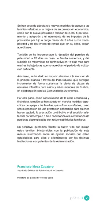 Se han seguido adoptando nuevas medidas de apoyo a las
familias referidas a la mejora de su protección económica,
como son la nueva prestación familiar de 2.500 € por naci­
miento o adopción o el incremento de los importes de la
prestación por hijo a cargo menor de 3 años o con disca­
pacidad y de los límites de rentas que, en su caso, deban
acreditarse.

También se ha incrementado la duración del permiso de
paternidad a 20 días en caso de familia numerosa, y del
subsidio de maternidad no contributivo en 14 días más para
madres trabajadoras que no acrediten el período de cotiza­
ción suficiente.

Asimismo, se ha dado un impulso decisivo a la atención de
la primera infancia a través del Plan Educa3, que persigue
incrementar de forma sustancial la oferta de plazas de
escuelas infantiles para niños y niñas menores de 3 años,
en colaboración con las Comunidades Autónomas.

Por otra parte, como consecuencia de la crisis económica y
financiera, también se han puesto en marcha medidas espe­
cíficas de apoyo a las familias que sufren sus efectos, como
son la concesión de una prestación económica para quienes
hayan agotado la prestación contributiva y el subsidio asis­
tencial por desempleo o bien bonificación a la contratación de
personas desempleadas con responsabilidades familiares.

En definitiva, queremos facilitar la nueva vida que inician
estas familias, brindándoles con la publicación de este
manual información sobre las ayudas sociales que están
establecidas para ellas y orientándoles por las distintas
Instituciones competentes de la Administración.




Francisco Moza Zapatero
Secretario General de Política Social y Consumo


Ministerio de Sanidad y Política Social




                                                  guía10   �   7
 