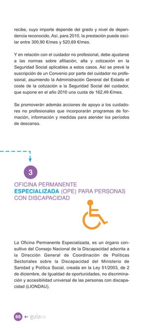 recibe, cuyo importe depende del grado y nivel de depen­
dencia reconocido, Así, para 2010, la prestación puede osci­
lar entre 300,90 €/mes y 520,69 €/mes.

Y en relación con el cuidador no profesional, debe ajustarse
a las normas sobre afiliación, alta y cotización en la
Seguridad Social aplicables a estos casos. Así se prevé la
suscripción de un Convenio por parte del cuidador no profe­
sional, asumiendo la Administración General del Estado el
coste de la cotización a la Seguridad Social del cuidador,
que supone en el año 2010 una cuota de 162,49 €/mes.

Se promoverán además acciones de apoyo a los cuidado-
res no profesionales que incorporarán programas de for­
mación, información y medidas para atender los períodos
de descanso.




       3

ESPECIALIZADA (OPE) PARA PERSONAS
OFICINA PERMANENTE

CON DISCAPACIDAD




La Oficina Permanente Especializada, es un órgano con­
sultivo del Consejo Nacional de la Discapacidad adscrita a
la Dirección General de Coordinación de Políticas
Sectoriales sobre la Discapacidad del Ministerio de
Sanidad y Política Social, creada en la Ley 51/2003, de 2
de diciembre, de Igualdad de oportunidades, no discrimina­
ción y accesibilidad universal de las personas con discapa­
cidad (LIONDAU).




88 �    guía10
 