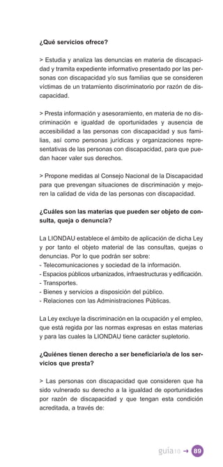 ¿Qué servicios ofrece?

 Estudia y analiza las denuncias en materia de discapaci­
dad y tramita expediente informativo presentado por las per­
sonas con discapacidad y/o sus familias que se consideren
víctimas de un tratamiento discriminatorio por razón de dis­
capacidad.

 Presta información y asesoramiento, en materia de no dis­
criminación e igualdad de oportunidades y ausencia de
accesibilidad a las personas con discapacidad y sus fami­
lias, así como personas jurídicas y organizaciones repre­
sentativas de las personas con discapacidad, para que pue­
dan hacer valer sus derechos.

 Propone medidas al Consejo Nacional de la Discapacidad
para que prevengan situaciones de discriminación y mejo­
ren la calidad de vida de las personas con discapacidad.

¿Cuáles son las materias que pueden ser objeto de con­
sulta, queja o denuncia?

La LIONDAU establece el ámbito de aplicación de dicha Ley
y por tanto el objeto material de las consultas, quejas o
denuncias. Por lo que podrán ser sobre:
- Telecomunicaciones y sociedad de la información.
- Espacios públicos urbanizados, infraestructuras y edificación.
- Transportes.
- Bienes y servicios a disposición del público.
- Relaciones con las Administraciones Públicas.

La Ley excluye la discriminación en la ocupación y el empleo,
que está regida por las normas expresas en estas materias
y para las cuales la LIONDAU tiene carácter supletorio.

¿Quiénes tienen derecho a ser beneficiario/a de los ser­
vicios que presta?

 Las personas con discapacidad que consideren que ha
sido vulnerado su derecho a la igualdad de oportunidades
por razón de discapacidad y que tengan esta condición
acreditada, a través de:




                                              guía10    � 89
 