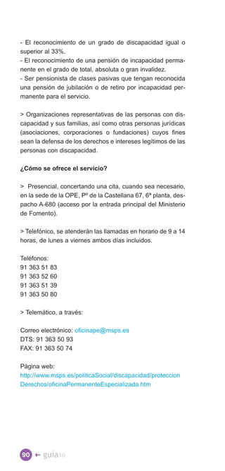 - El reconocimiento de un grado de discapacidad igual o
superior al 33%.
- El reconocimiento de una pensión de incapacidad perma­
nente en el grado de total, absoluta o gran invalidez.
- Ser pensionista de clases pasivas que tengan reconocida
una pensión de jubilación o de retiro por incapacidad per­
manente para el servicio.

 Organizaciones representativas de las personas con dis­
capacidad y sus familias, así como otras personas jurídicas
(asociaciones, corporaciones o fundaciones) cuyos fines
sean la defensa de los derechos e intereses legítimos de las
personas con discapacidad.

¿Cómo se ofrece el servicio?

 Presencial, concertando una cita, cuando sea necesario,
en la sede de la OPE, Pº de la Castellana 67, 6ª planta, des­
pacho A-680 (acceso por la entrada principal del Ministerio
de Fomento).

 Telefónico, se atenderán las llamadas en horario de 9 a 14
horas, de lunes a viernes ambos días incluidos.

Teléfonos:
91 363 51 83
91 363 52 60
91 363 51 39
91 363 50 80

 Telemático, a través:

Correo electrónico: oficinape@msps.es
DTS: 91 363 50 93
FAX: 91 363 50 74

Página web:
http://www.msps.es/politicaSocial/discapacidad/proteccion
Derechos/oficinaPermanenteEspecializada.htm




90 �    guía10
 