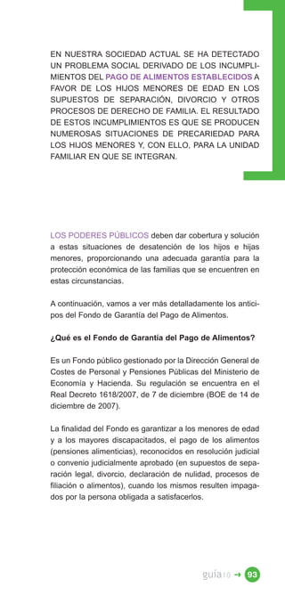 EN NUESTRA SOCIEDAD ACTUAL SE HA DETECTADO
UN PROBLEMA SOCIAL DERIVADO DE LOS INCUMPLI­
MIENTOS DEL PAGO DE ALIMENTOS ESTABLECIDOS A
FAVOR DE LOS HIJOS MENORES DE EDAD EN LOS
SUPUESTOS DE SEPARACIÓN, DIVORCIO Y OTROS
PROCESOS DE DERECHO DE FAMILIA. EL RESULTADO
DE ESTOS INCUMPLIMIENTOS ES QUE SE PRODUCEN
NUMEROSAS SITUACIONES DE PRECARIEDAD PARA
LOS HIJOS MENORES Y, CON ELLO, PARA LA UNIDAD
FAMILIAR EN QUE SE INTEGRAN.




LOS PODERES PÚBLICOS deben dar cobertura y solución
a estas situaciones de desatención de los hijos e hijas
menores, proporcionando una adecuada garantía para la
protección económica de las familias que se encuentren en
estas circunstancias.

A continuación, vamos a ver más detalladamente los antici­
pos del Fondo de Garantía del Pago de Alimentos.

¿Qué es el Fondo de Garantía del Pago de Alimentos?

Es un Fondo público gestionado por la Dirección General de
Costes de Personal y Pensiones Públicas del Ministerio de
Economía y Hacienda. Su regulación se encuentra en el
Real Decreto 1618/2007, de 7 de diciembre (BOE de 14 de
diciembre de 2007).

La finalidad del Fondo es garantizar a los menores de edad
y a los mayores discapacitados, el pago de los alimentos
(pensiones alimenticias), reconocidos en resolución judicial
o convenio judicialmente aprobado (en supuestos de sepa­
ración legal, divorcio, declaración de nulidad, procesos de
filiación o alimentos), cuando los mismos resulten impaga­
dos por la persona obligada a satisfacerlos.




                                           guía10   � 93
 