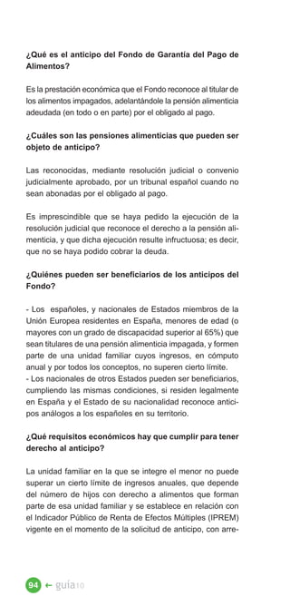 ¿Qué es el anticipo del Fondo de Garantía del Pago de
Alimentos?

Es la prestación económica que el Fondo reconoce al titular de
los alimentos impagados, adelantándole la pensión alimenticia
adeudada (en todo o en parte) por el obligado al pago.

¿Cuáles son las pensiones alimenticias que pueden ser
objeto de anticipo?

Las reconocidas, mediante resolución judicial o convenio
judicialmente aprobado, por un tribunal español cuando no
sean abonadas por el obligado al pago.

Es imprescindible que se haya pedido la ejecución de la
resolución judicial que reconoce el derecho a la pensión ali­
menticia, y que dicha ejecución resulte infructuosa; es decir,
que no se haya podido cobrar la deuda.

¿Quiénes pueden ser beneficiarios de los anticipos del
Fondo?

- Los españoles, y nacionales de Estados miembros de la
Unión Europea residentes en España, menores de edad (o
mayores con un grado de discapacidad superior al 65%) que
sean titulares de una pensión alimenticia impagada, y formen
parte de una unidad familiar cuyos ingresos, en cómputo
anual y por todos los conceptos, no superen cierto límite.
- Los nacionales de otros Estados pueden ser beneficiarios,
cumpliendo las mismas condiciones, si residen legalmente
en España y el Estado de su nacionalidad reconoce antici­
pos análogos a los españoles en su territorio.

¿Qué requisitos económicos hay que cumplir para tener
derecho al anticipo?

La unidad familiar en la que se integre el menor no puede
superar un cierto límite de ingresos anuales, que depende
del número de hijos con derecho a alimentos que forman
parte de esa unidad familiar y se establece en relación con
el Indicador Público de Renta de Efectos Múltiples (IPREM)
vigente en el momento de la solicitud de anticipo, con arre­




94 �    guía10
 