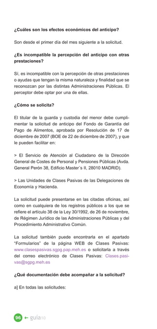 ¿Cuáles son los efectos económicos del anticipo?

Son desde el primer día del mes siguiente a la solicitud.

¿Es incompatible la percepción del anticipo con otras
prestaciones?

Sí, es incompatible con la percepción de otras prestaciones
o ayudas que tengan la misma naturaleza y finalidad que se
reconozcan por las distintas Administraciones Públicas. El
perceptor debe optar por una de ellas.

¿Cómo se solicita?

El titular de la guarda y custodia del menor debe cumpli­
mentar la solicitud de anticipo del Fondo de Garantía del
Pago de Alimentos, aprobada por Resolución de 17 de
diciembre de 2007 (BOE de 22 de diciembre de 2007), y que
le pueden facilitar en:

 El Servicio de Atención al Ciudadano de la Dirección
General de Costes de Personal y Pensiones Públicas (Avda.
General Perón 38, Edificio Master´s II, 28010 MADRID).

 Las Unidades de Clases Pasivas de las Delegaciones de
Economía y Hacienda.

La solicitud puede presentarse en las citadas oficinas, así
como en cualquiera de los registros públicos a los que se
refiere el artículo 38 de la Ley 30/1992, de 26 de noviembre,
de Régimen Jurídico de las Administraciones Públicas y del
Procedimiento Administrativo Común.

La solicitud también puede encontrarla en el apartado
“Formularios” de la página WEB de Clases Pasivas:
www.clasespasivas.sgpg.pap.meh.es o solicitarla a través
del correo electrónico de Clases Pasivas: Clases.pasi­
vas@sgpg.meh.es

¿Qué documentación debe acompañar a la solicitud?

a] En todas las solicitudes:




96 �    guía10
 